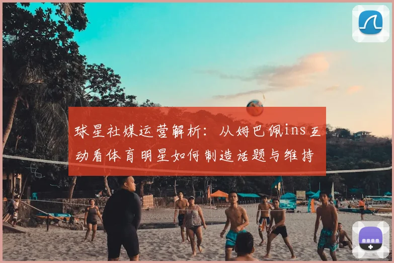 球星社媒运营解析:从姆巴佩ins互动看体育明星如何制造话题与维持热度