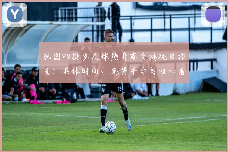 韩国vs捷克足球热身赛直播观看指南：具体时间、免费平台与核心看点