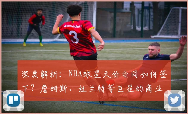 深度解析：NBA球星天价合同如何签下？詹姆斯、杜兰特等巨星的商业价值与场外收入排行
