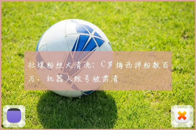 社媒粉丝大清洗:C罗梅西掉粉数百万,机器人账号被肃清