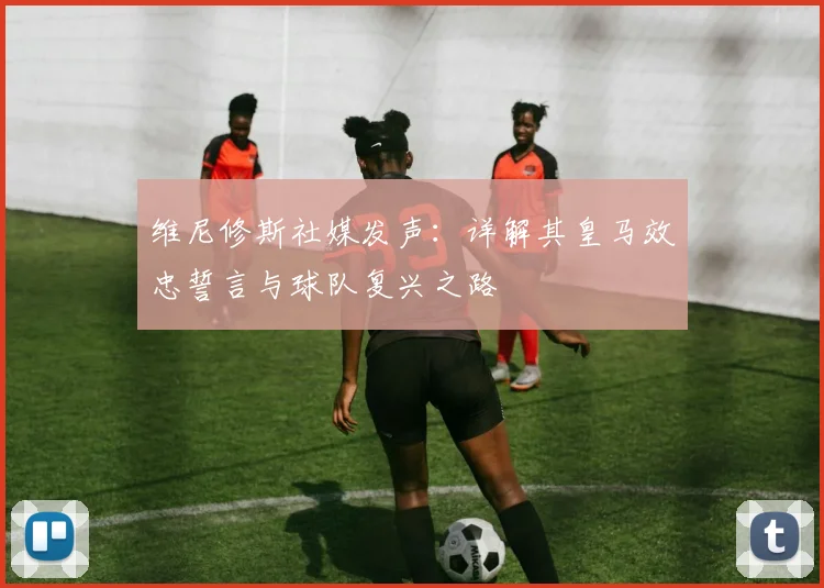 维尼修斯社媒发声:详解其皇马效忠誓言与球队复兴之路