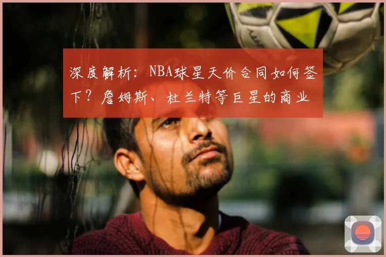 深度解析:NBA球星天价合同如何签下?詹姆斯、杜兰特等巨星的商业价值与场外收入排行