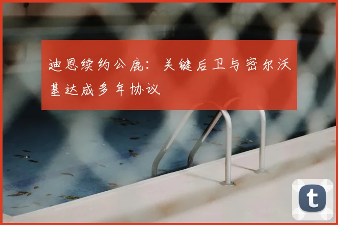 迪恩续约公鹿:关键后卫与密尔沃基达成多年协议