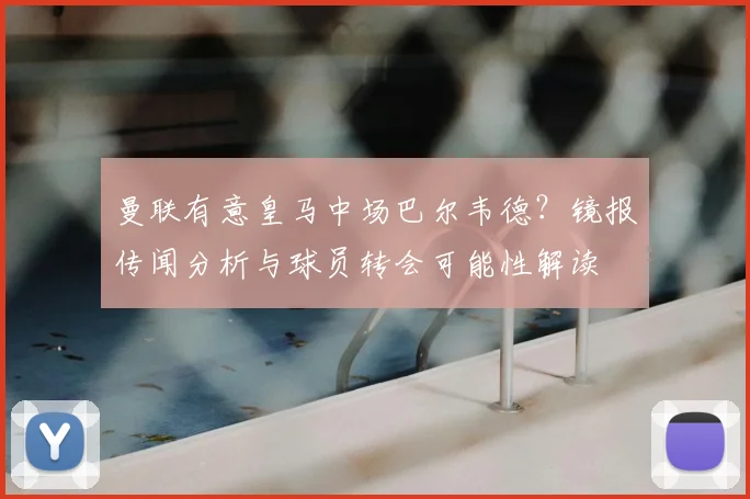 曼联有意皇马中场巴尔韦德？镜报传闻分析与球员转会可能性解读
