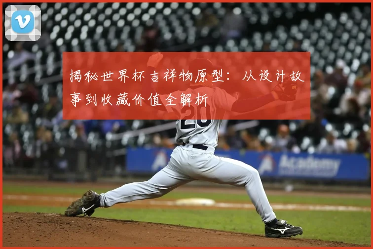 揭秘世界杯吉祥物原型：从设计故事到收藏价值全解析