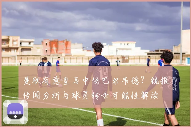 曼联有意皇马中场巴尔韦德?镜报传闻分析与球员转会可能性解读